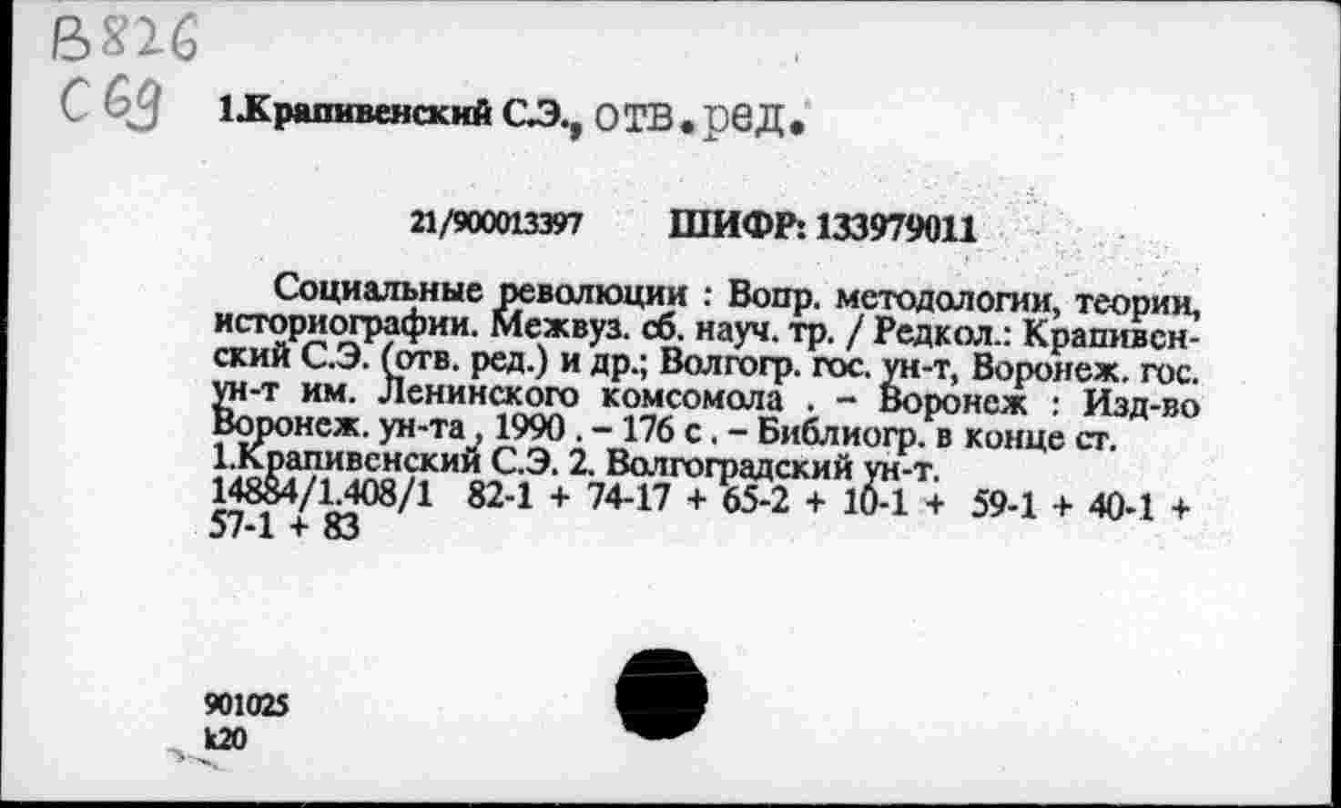 ﻿ВПб
иКрапивенский СЭ., ОТВ.рбД,
21/900013397 ШИФР: 133979011
Социальные революции : Вопр. методологии, теории, историографии. Межвуз. сб. науч. тр. / Редкол.: Крапивенский С.Э. (отв. ред.) и др.; Волгогр. гос. ун-т, Воронеж, гос. ун-т им. Ленинского комсомола . - Воронеж : Изд-во Воронеж, ун-та, 1990. -176 с. - Библиогр. в конце ст. 1.Крапивснский С.Э. 2. Волгоградский ун-т.
148&4/1.408/1 82-1 + 74-17 + 65-2 + 10-1 + 59-1 + 40-1 + 57-1 + 83
901025
120